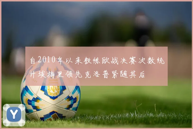 自2010年以来教练欧战决赛次数统计埃梅里领先克洛普紧随其后