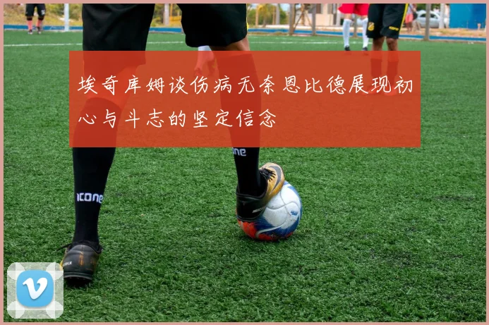 埃奇库姆谈伤病无奈恩比德展现初心与斗志的坚定信念