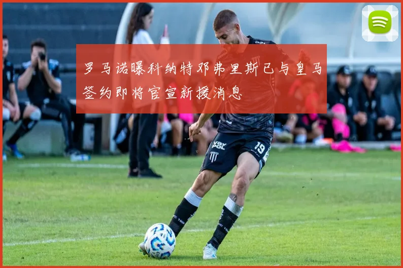 罗马诺曝科纳特邓弗里斯已与皇马签约即将官宣新援消息