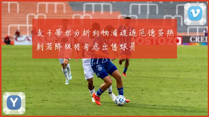 麦卡蒂尔分析利物浦追逐范德芬热刺若降级将考虑出售球员