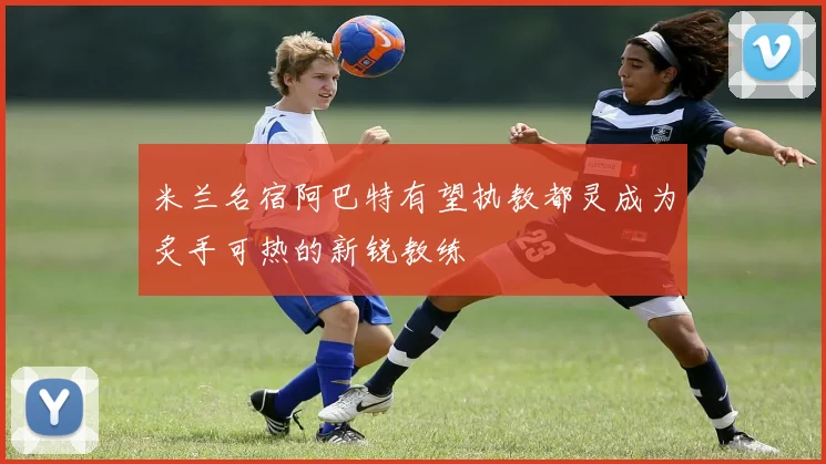 米兰名宿阿巴特有望执教都灵成为炙手可热的新锐教练