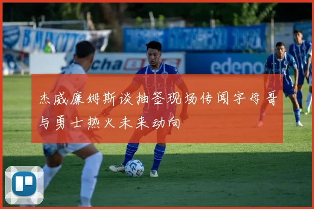 杰威廉姆斯谈抽签现场传闻字母哥与勇士热火未来动向