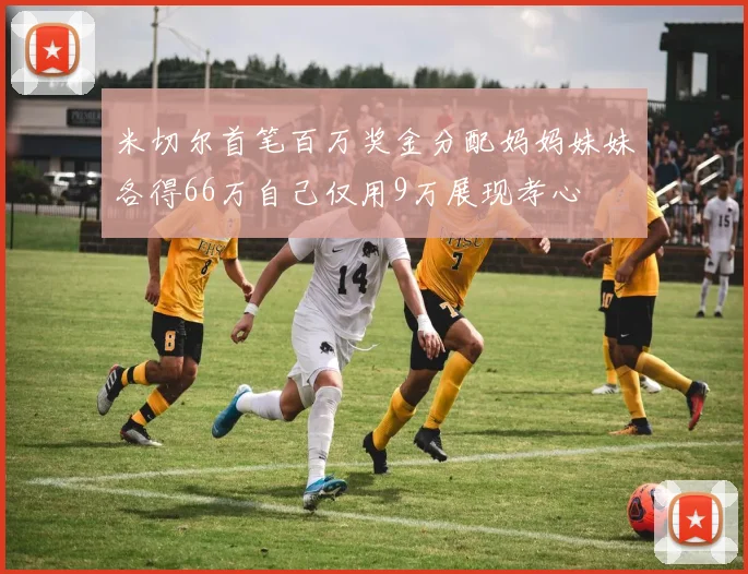米切尔首笔百万奖金分配妈妈妹妹各得66万自己仅用9万展现孝心