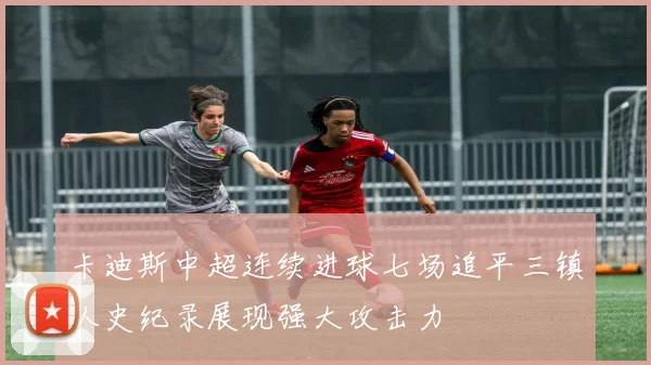 卡迪斯中超连续进球七场追平三镇队史纪录展现强大攻击力