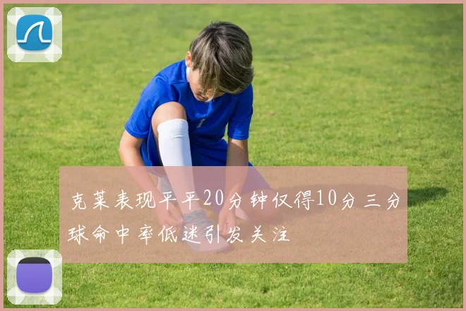 克莱表现平平20分钟仅得10分三分球命中率低迷引发关注