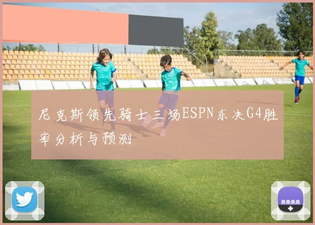 尼克斯领先骑士三场ESPN东决G4胜率分析与预测
