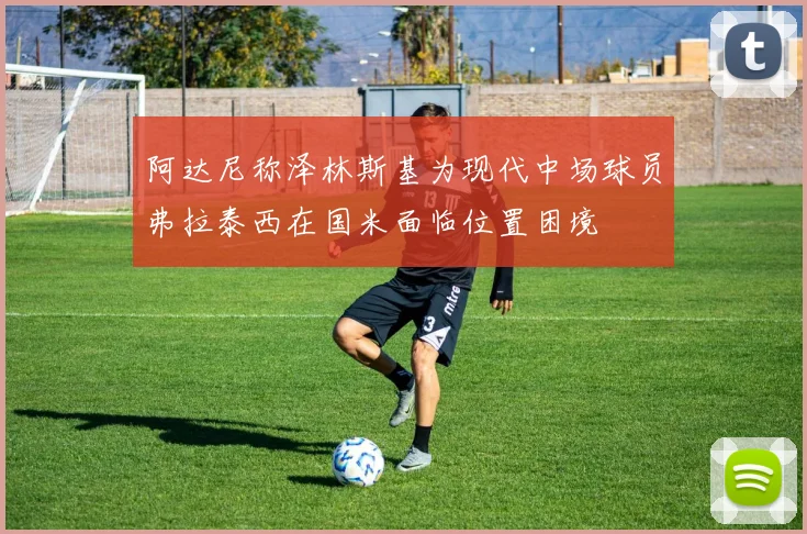 阿达尼称泽林斯基为现代中场球员弗拉泰西在国米面临位置困境