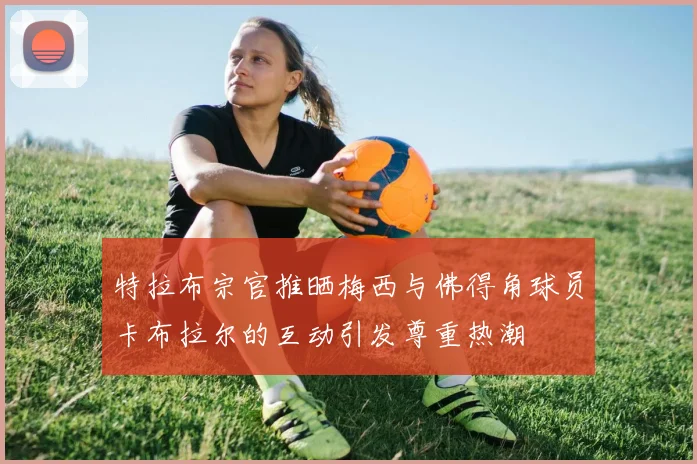 特拉布宗官推晒梅西与佛得角球员卡布拉尔的互动引发尊重热潮