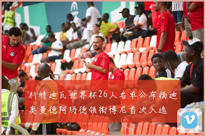 科特迪瓦世界杯26人名单公布扬迪奥曼德阿玛德领衔博尼首次入选