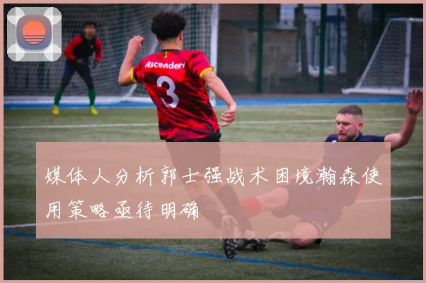 媒体人分析郭士强战术困境瀚森使用策略亟待明确