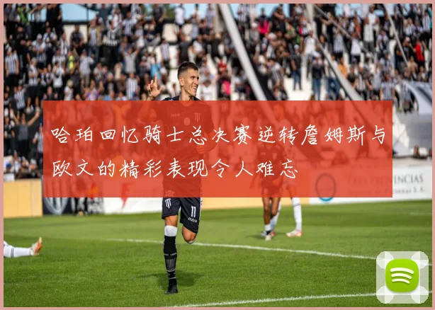 哈珀回忆骑士总决赛逆转詹姆斯与欧文的精彩表现令人难忘