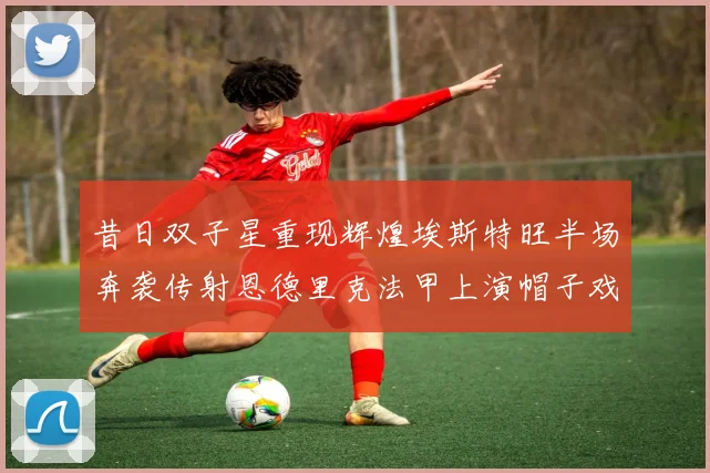 昔日双子星重现辉煌埃斯特旺半场奔袭传射恩德里克法甲上演帽子戏法